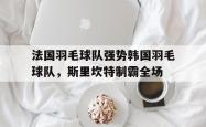 开云APP-关于法国羽毛球队强势韩国羽毛球队，斯里坎特制霸全场的信息