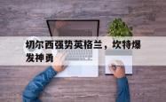 开云官网-切尔西强势英格兰，坎特爆发神勇的简单介绍