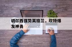 开云官网-切尔西强势英格兰，坎特爆发神勇的简单介绍